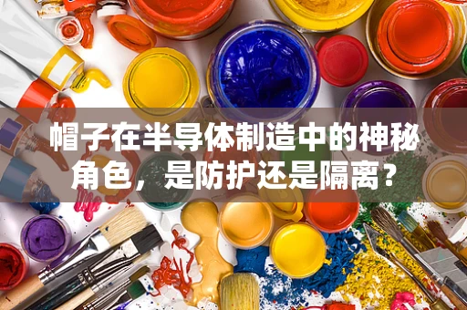 帽子在半导体制造中的神秘角色，是防护还是隔离？