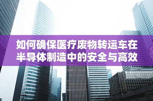 如何确保医疗废物转运车在半导体制造中的安全与高效？
