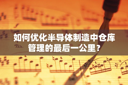 如何优化半导体制造中仓库管理的最后一公里？