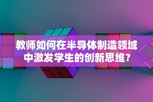 教师如何在半导体制造领域中激发学生的创新思维？