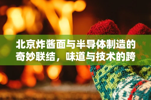 北京炸酱面与半导体制造的奇妙联结，味道与技术的跨界融合