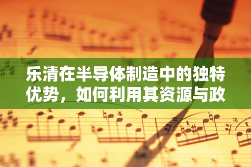 乐清在半导体制造中的独特优势，如何利用其资源与政策推动产业升级？