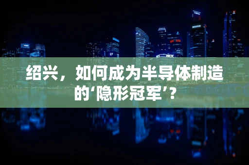 绍兴，如何成为半导体制造的‘隐形冠军’？