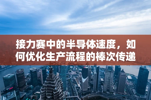 接力赛中的半导体速度，如何优化生产流程的棒次传递？