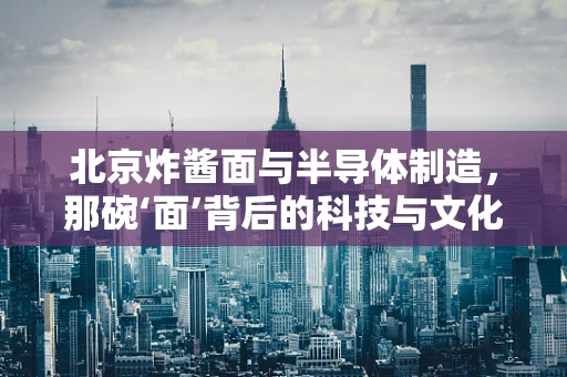 北京炸酱面与半导体制造，那碗‘面’背后的科技与文化交融