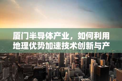 厦门半导体产业，如何利用地理优势加速技术创新与产业升级？