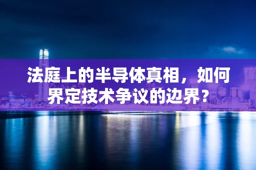 法庭上的半导体真相，如何界定技术争议的边界？