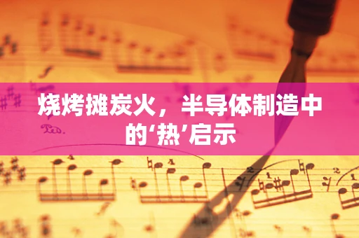 烧烤摊炭火，半导体制造中的‘热’启示