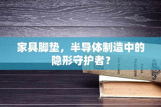 家具脚垫，半导体制造中的隐形守护者？