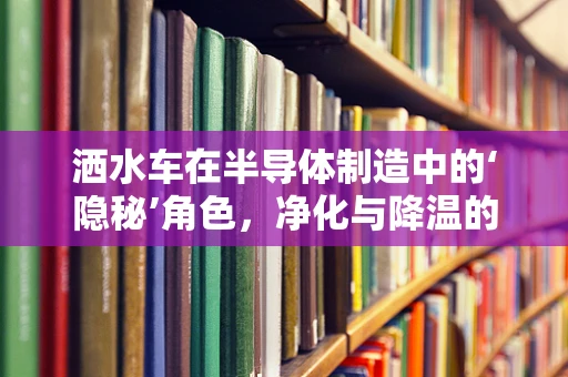 洒水车在半导体制造中的‘隐秘’角色，净化与降温的双重使命