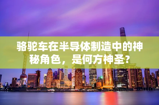 骆驼车在半导体制造中的神秘角色，是何方神圣？