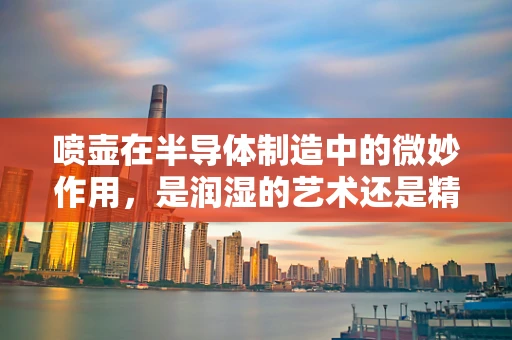 喷壶在半导体制造中的微妙作用，是润湿的艺术还是精准控制的科学？