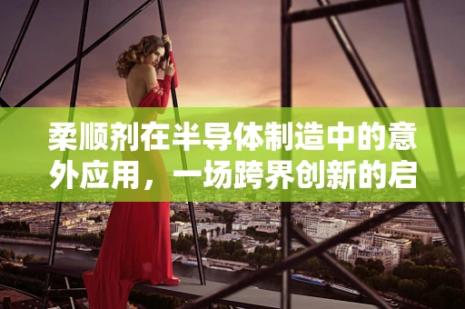 柔顺剂在半导体制造中的意外应用，一场跨界创新的启示