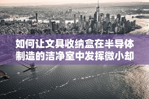 如何让文具收纳盒在半导体制造的洁净室中发挥微小却关键的作用？
