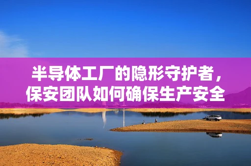 半导体工厂的隐形守护者，保安团队如何确保生产安全与保密？