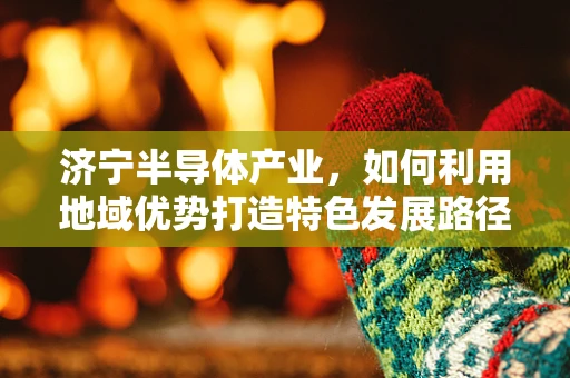 济宁半导体产业，如何利用地域优势打造特色发展路径？