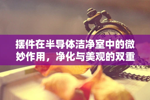 摆件在半导体洁净室中的微妙作用，净化与美观的双重考量