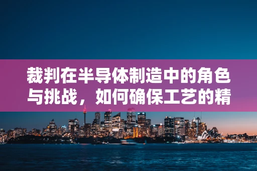 裁判在半导体制造中的角色与挑战，如何确保工艺的精准与公平？