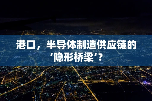 港口，半导体制造供应链的‘隐形桥梁’？