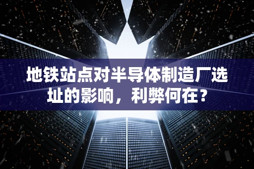 地铁站点对半导体制造厂选址的影响，利弊何在？