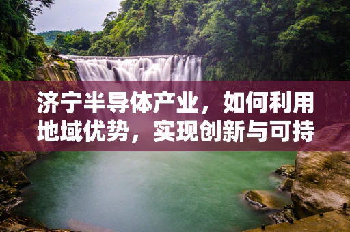 济宁半导体产业，如何利用地域优势，实现创新与可持续发展？