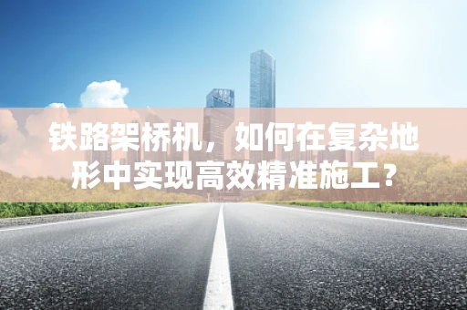 铁路架桥机，如何在复杂地形中实现高效精准施工？