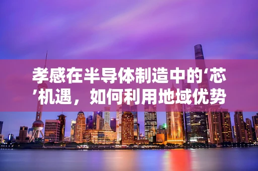 孝感在半导体制造中的‘芯’机遇，如何利用地域优势促进产业发展？