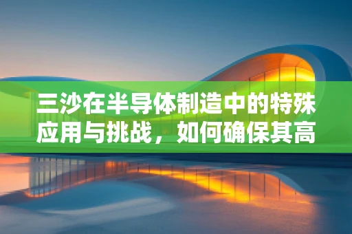 三沙在半导体制造中的特殊应用与挑战，如何确保其高效、无瑕的集成？