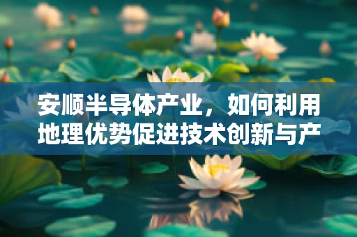 安顺半导体产业，如何利用地理优势促进技术创新与产业升级？
