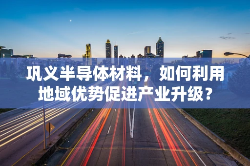 巩义半导体材料，如何利用地域优势促进产业升级？