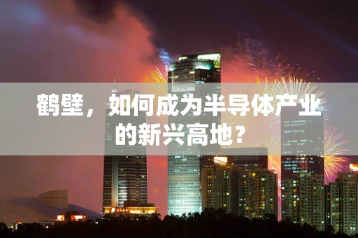 鹤壁，如何成为半导体产业的新兴高地？