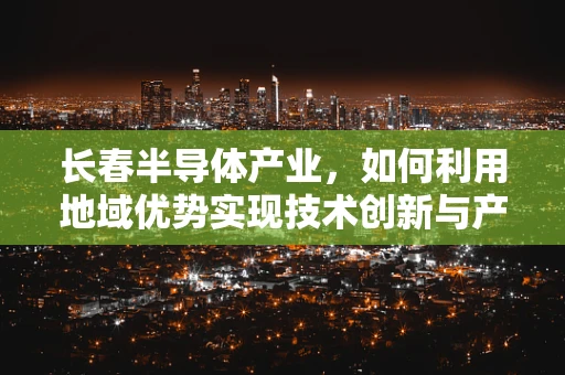 长春半导体产业，如何利用地域优势实现技术创新与产业升级？