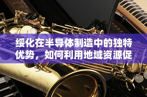 绥化在半导体制造中的独特优势，如何利用地域资源促进产业发展？