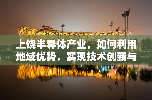 上饶半导体产业，如何利用地域优势，实现技术创新与产业升级？