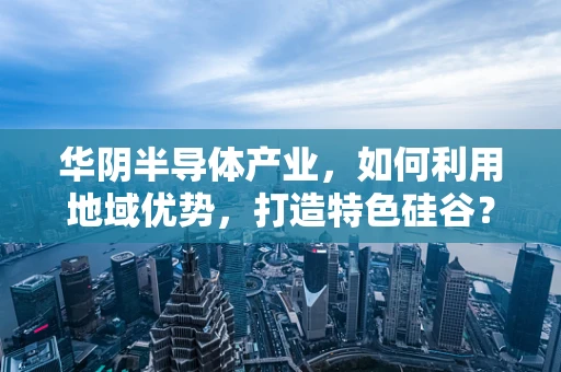 华阴半导体产业，如何利用地域优势，打造特色硅谷？