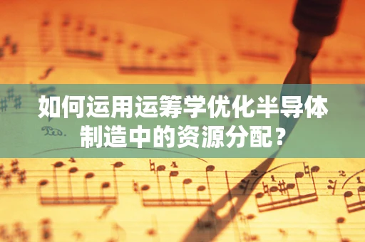 如何运用运筹学优化半导体制造中的资源分配？