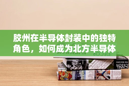 胶州在半导体封装中的独特角色，如何成为北方半导体制造的‘胶着点’？