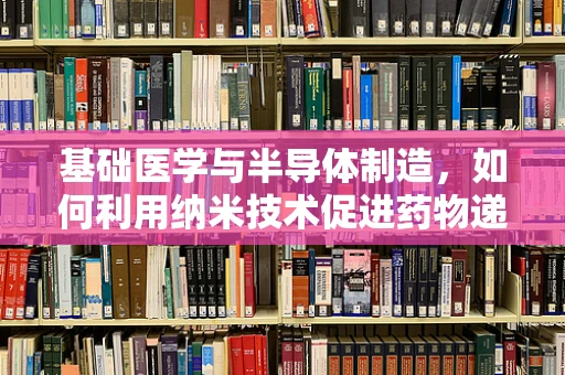 基础医学与半导体制造，如何利用纳米技术促进药物递送？