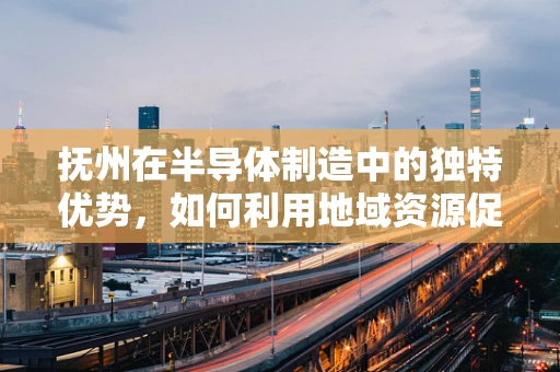 抚州在半导体制造中的独特优势，如何利用地域资源促进产业升级？