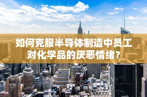 如何克服半导体制造中员工对化学品的厌恶情绪？