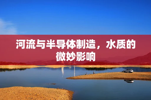 河流与半导体制造，水质的微妙影响