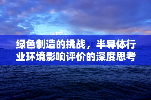 绿色制造的挑战，半导体行业环境影响评价的深度思考