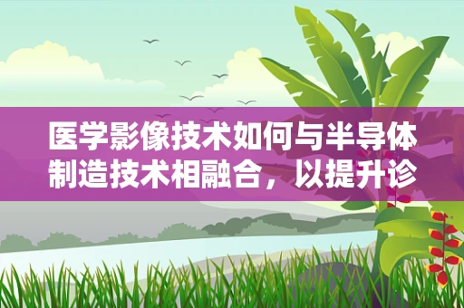 医学影像技术如何与半导体制造技术相融合，以提升诊断精度与速度？