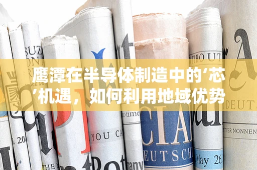 鹰潭在半导体制造中的‘芯’机遇，如何利用地域优势促进产业升级？