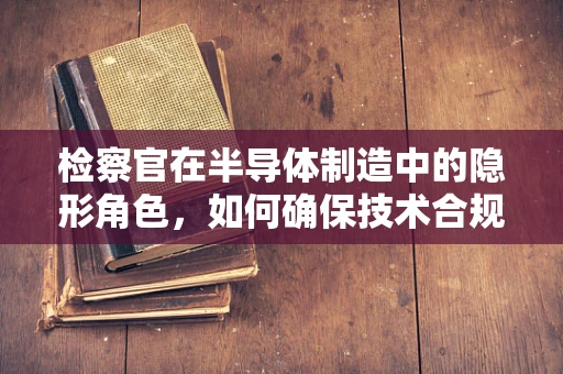 检察官在半导体制造中的隐形角色，如何确保技术合规与安全？