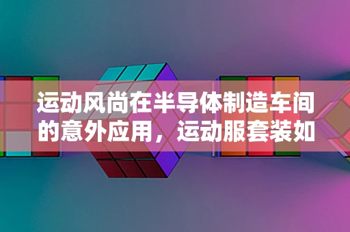 运动风尚在半导体制造车间的意外应用，运动服套装如何提升工作效率？
