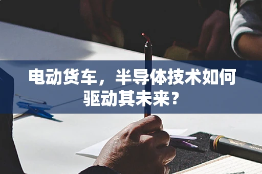 电动货车，半导体技术如何驱动其未来？