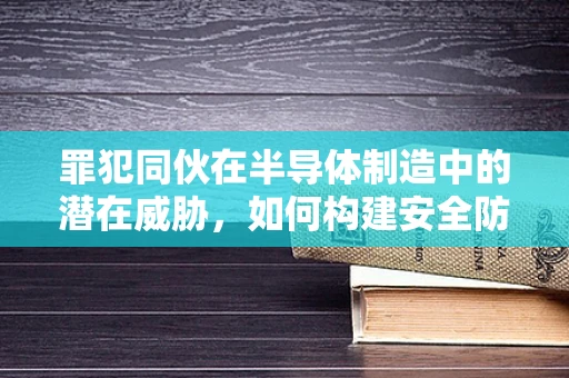 罪犯同伙在半导体制造中的潜在威胁，如何构建安全防线？