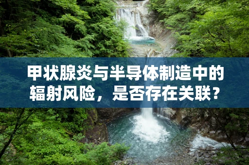 甲状腺炎与半导体制造中的辐射风险，是否存在关联？