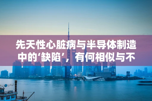 先天性心脏病与半导体制造中的‘缺陷’，有何相似与不同？